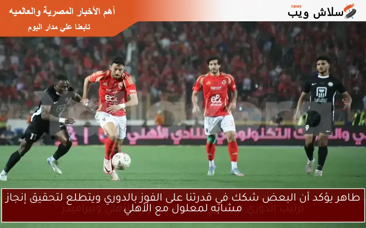 طاهر يؤكد أن البعض شكك في قدرتنا على الفوز بالدوري ويتطلع لتحقيق إنجاز مشابه لمعلول مع الأهلي