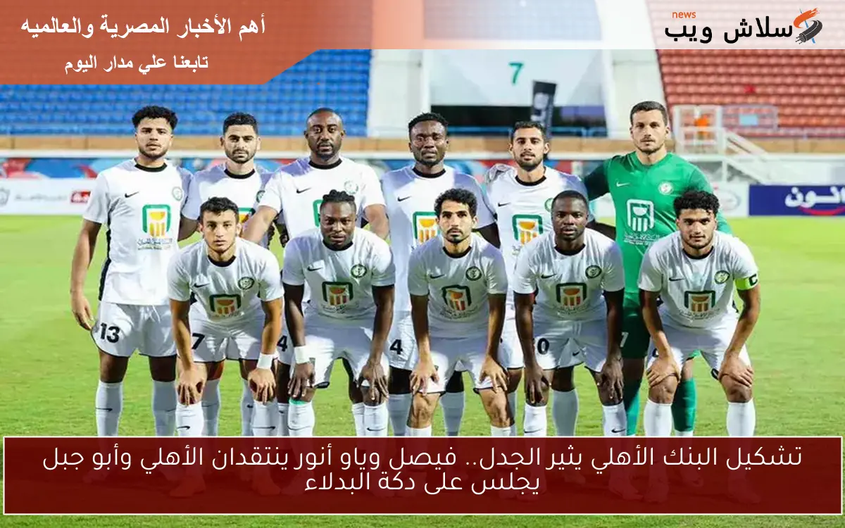 تشكيل البنك الأهلي يثير الجدل.. فيصل وياو أنور ينتقدان الأهلي وأبو جبل يجلس على دكة البدلاء