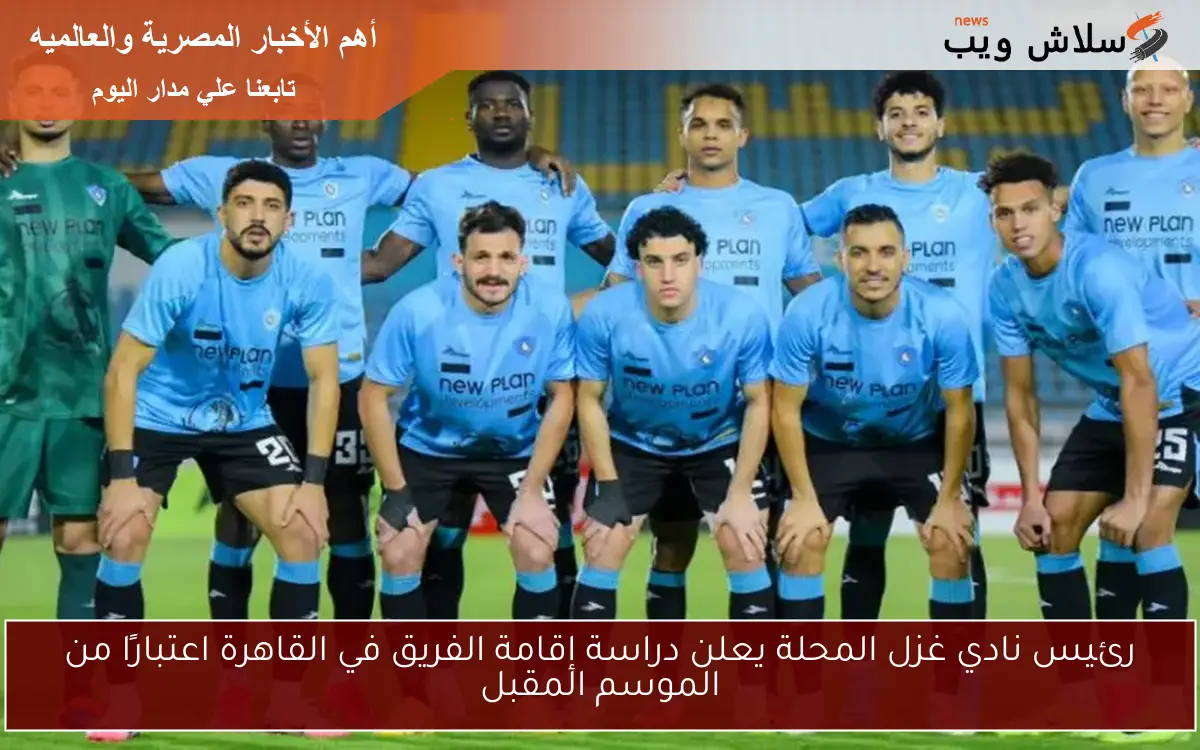 رئيس نادي غزل المحلة يعلن دراسة إقامة الفريق في القاهرة اعتبارًا من الموسم المقبل