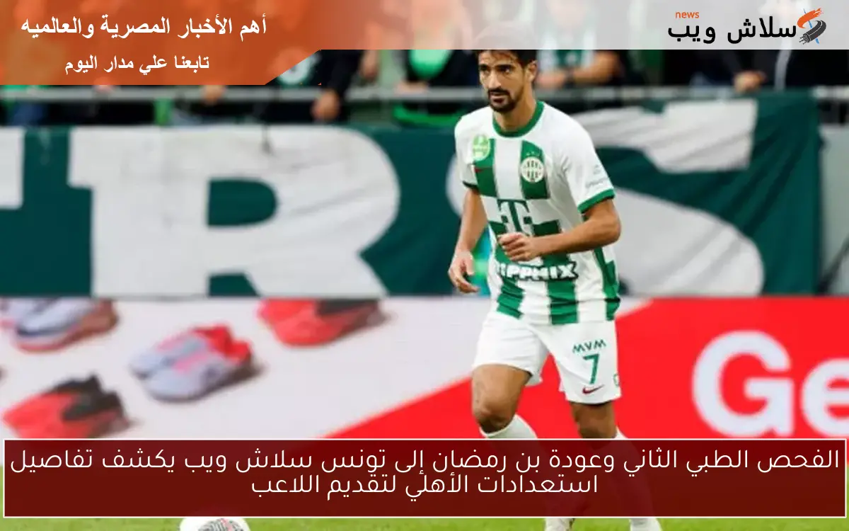 الفحص الطبي الثاني وعودة بن رمضان إلى تونس سلاش ويب يكشف تفاصيل استعدادات الأهلي لتقديم اللاعب