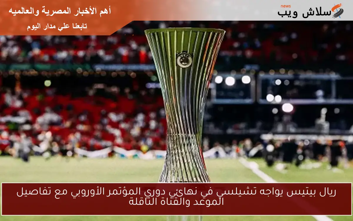ريال بيتيس يواجه تشيلسي في نهائي دوري المؤتمر الأوروبي مع تفاصيل الموعد والقناة الناقلة