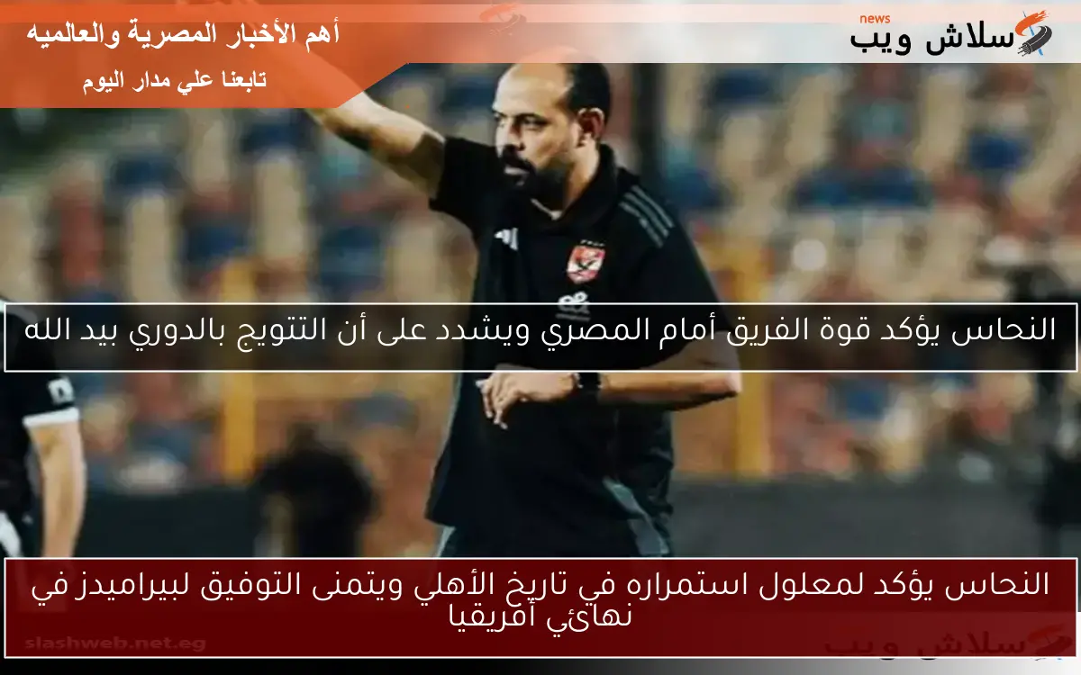 النحاس يؤكد لمعلول استمراره في تاريخ الأهلي ويتمنى التوفيق لبيراميدز في نهائي أفريقيا