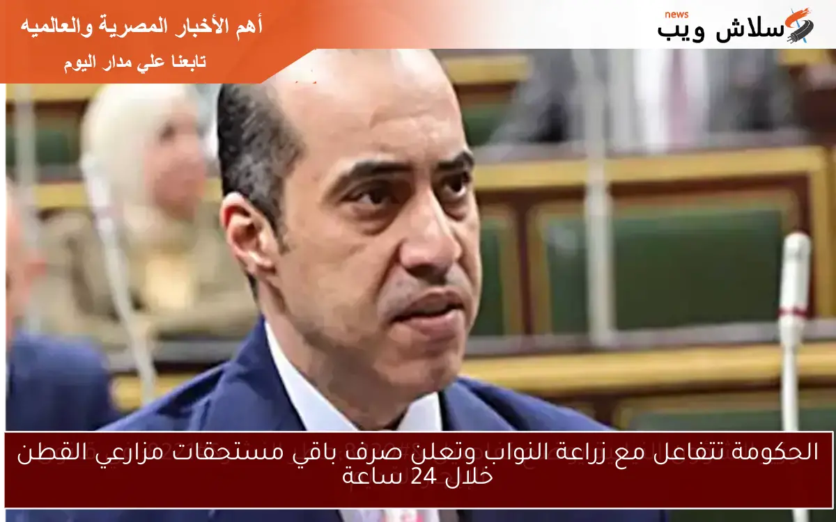 الحكومة تتفاعل مع زراعة النواب وتعلن صرف باقي مستحقات مزارعي القطن خلال 24 ساعة