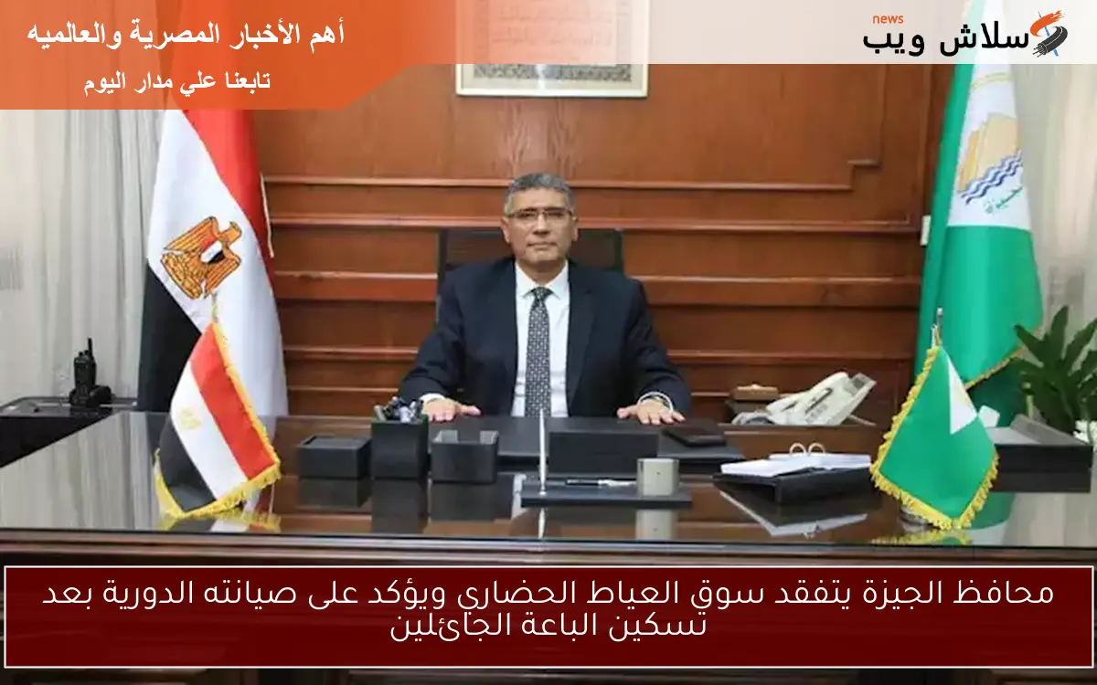 محافظ الجيزة يتفقد سوق العياط الحضاري ويؤكد على صيانته الدورية بعد تسكين الباعة الجائلين