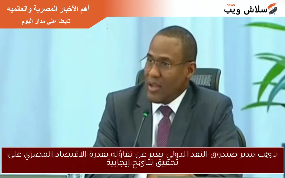 نائب مدير صندوق النقد الدولي يعبر عن تفاؤله بقدرة الاقتصاد المصري على تحقيق نتائج إيجابية