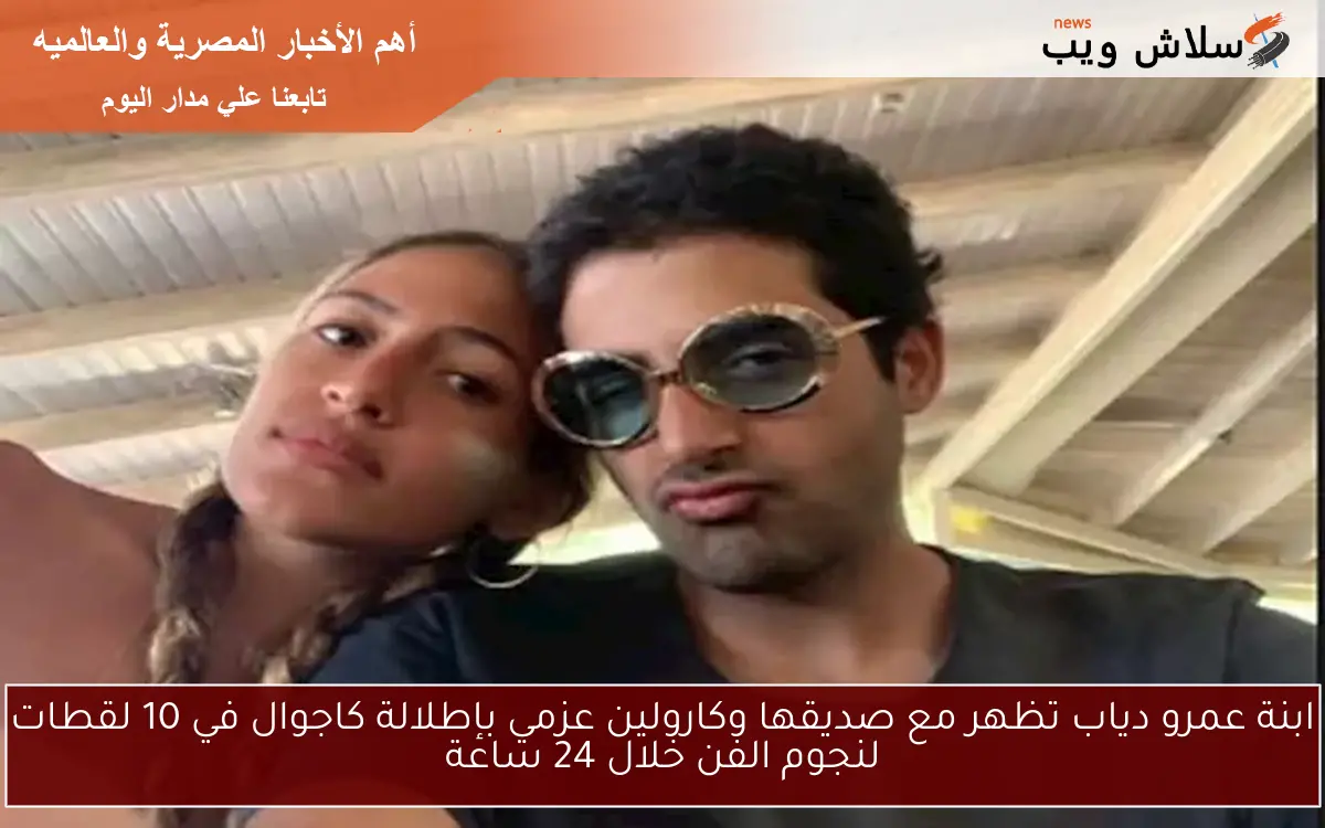 ابنة عمرو دياب تظهر مع صديقها وكارولين عزمي بإطلالة كاجوال في 10 لقطات لنجوم الفن خلال 24 ساعة