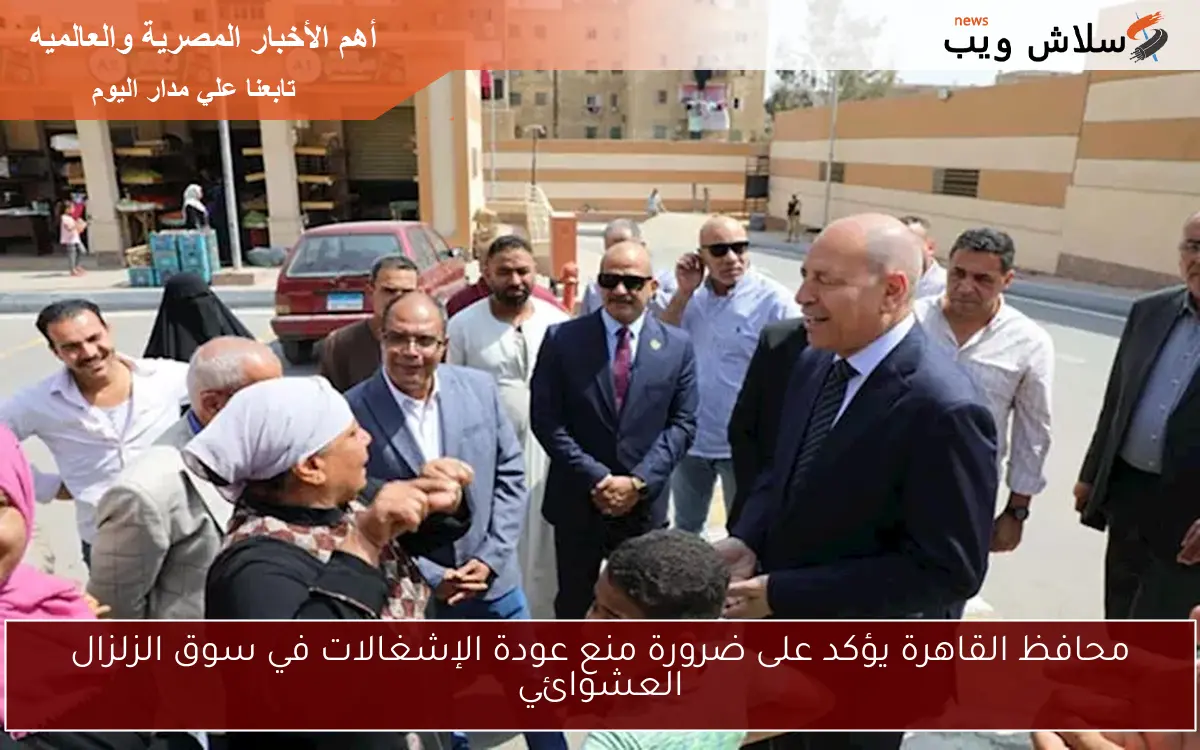 محافظ القاهرة يؤكد على ضرورة منع عودة الإشغالات في سوق الزلزال العشوائي