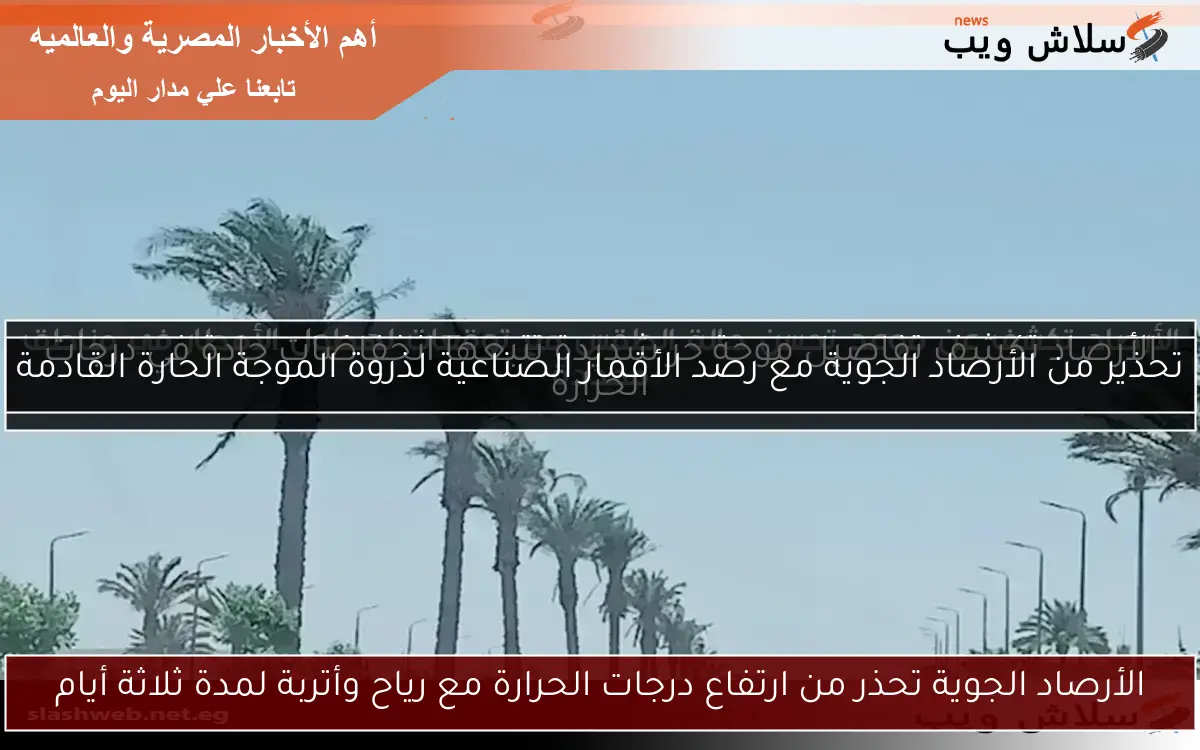 الأرصاد الجوية تحذر من ارتفاع درجات الحرارة مع رياح وأتربة لمدة ثلاثة أيام