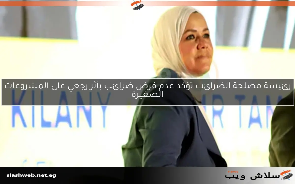 رئيسة مصلحة الضرائب تؤكد عدم فرض ضرائب بأثر رجعي على المشروعات الصغيرة 2 رئيسة مصلحة الضرائب تؤكد عدم فرض ضرائب بأثر رجعي على المشروعات الصغيرة