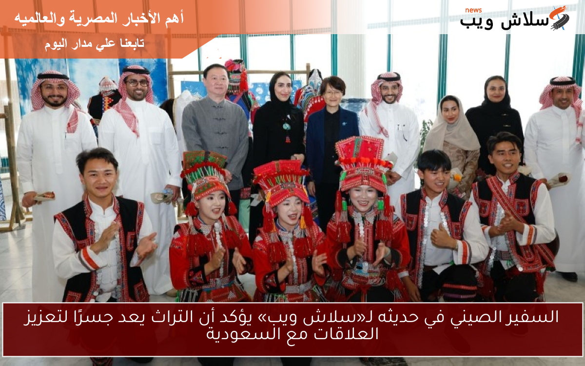 السفير الصيني في حديثه لـ«سلاش ويب» يؤكد أن التراث يعد جسرًا لتعزيز العلاقات مع السعودية
