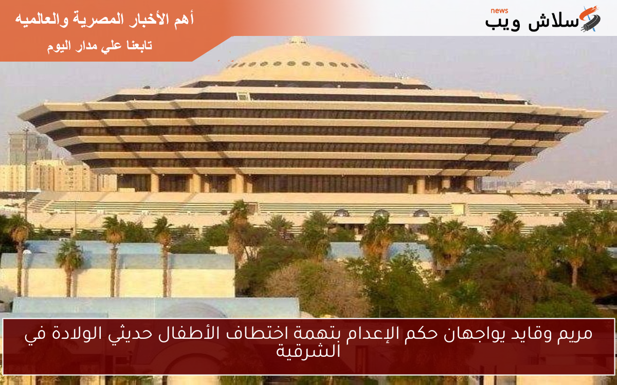 مريم وقايد يواجهان حكم الإعدام بتهمة اختطاف الأطفال حديثي الولادة في الشرقية