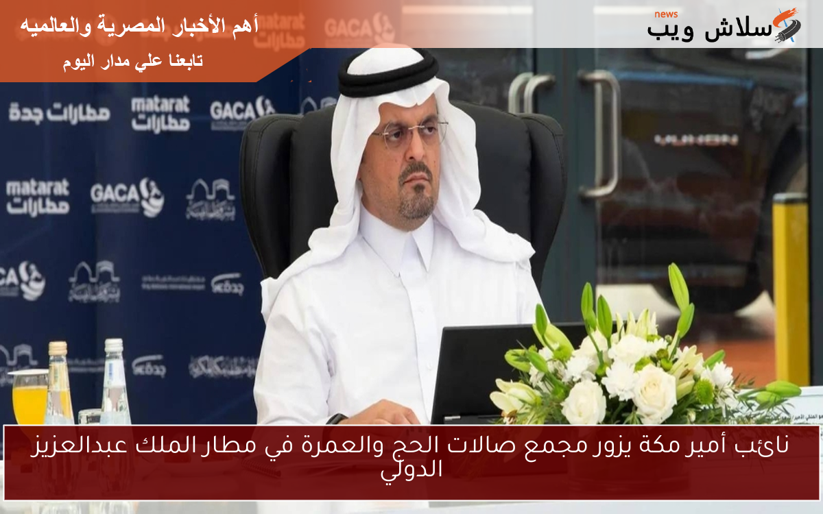 نائب أمير مكة يزور مجمع صالات الحج والعمرة في مطار الملك عبدالعزيز الدولي