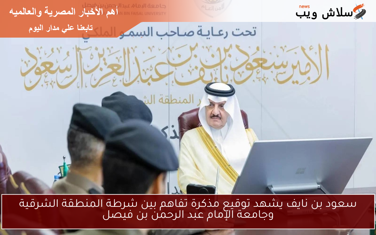 سعود بن نايف يشهد توقيع مذكرة تفاهم بين شرطة المنطقة الشرقية وجامعة الإمام عبد الرحمن بن فيصل