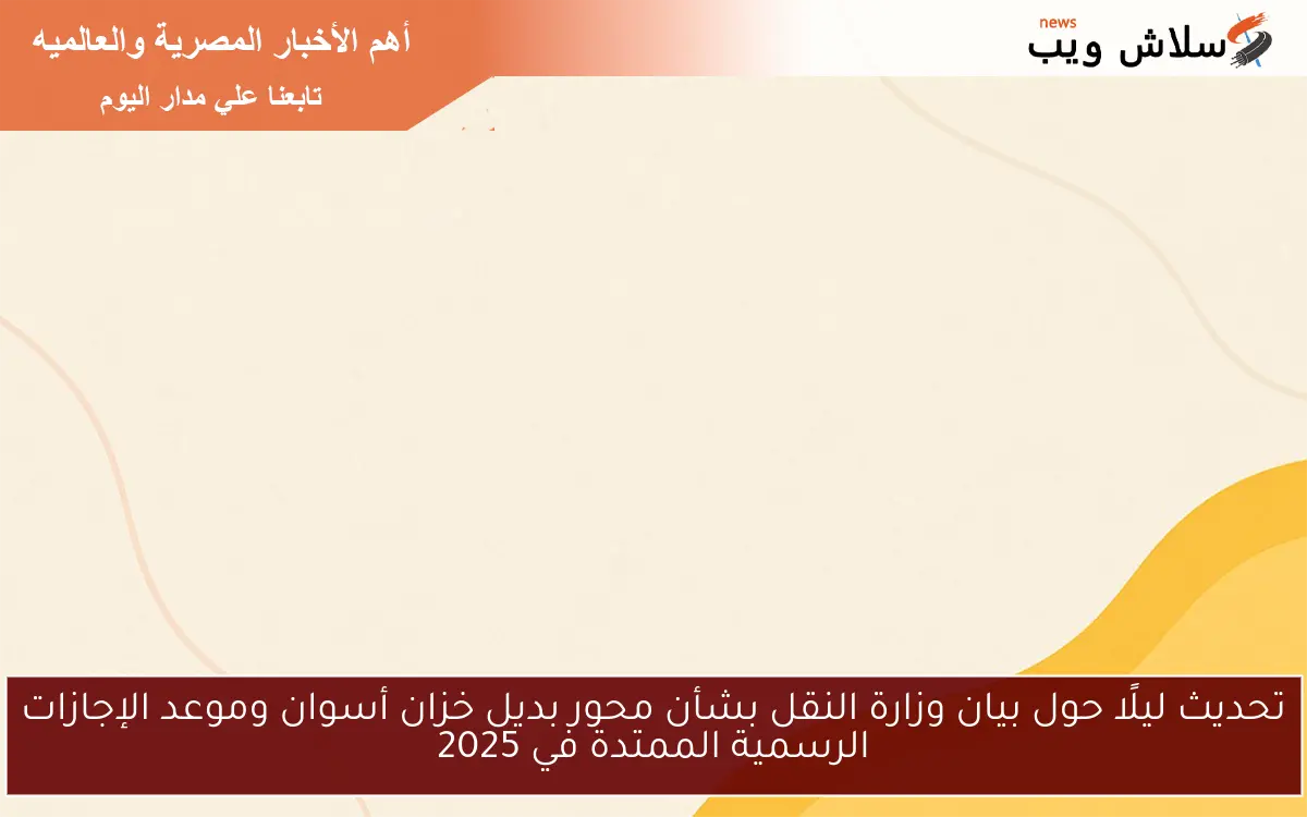 تحديث ليلًا حول بيان وزارة النقل بشأن محور بديل خزان أسوان وموعد الإجازات الرسمية الممتدة في 2025