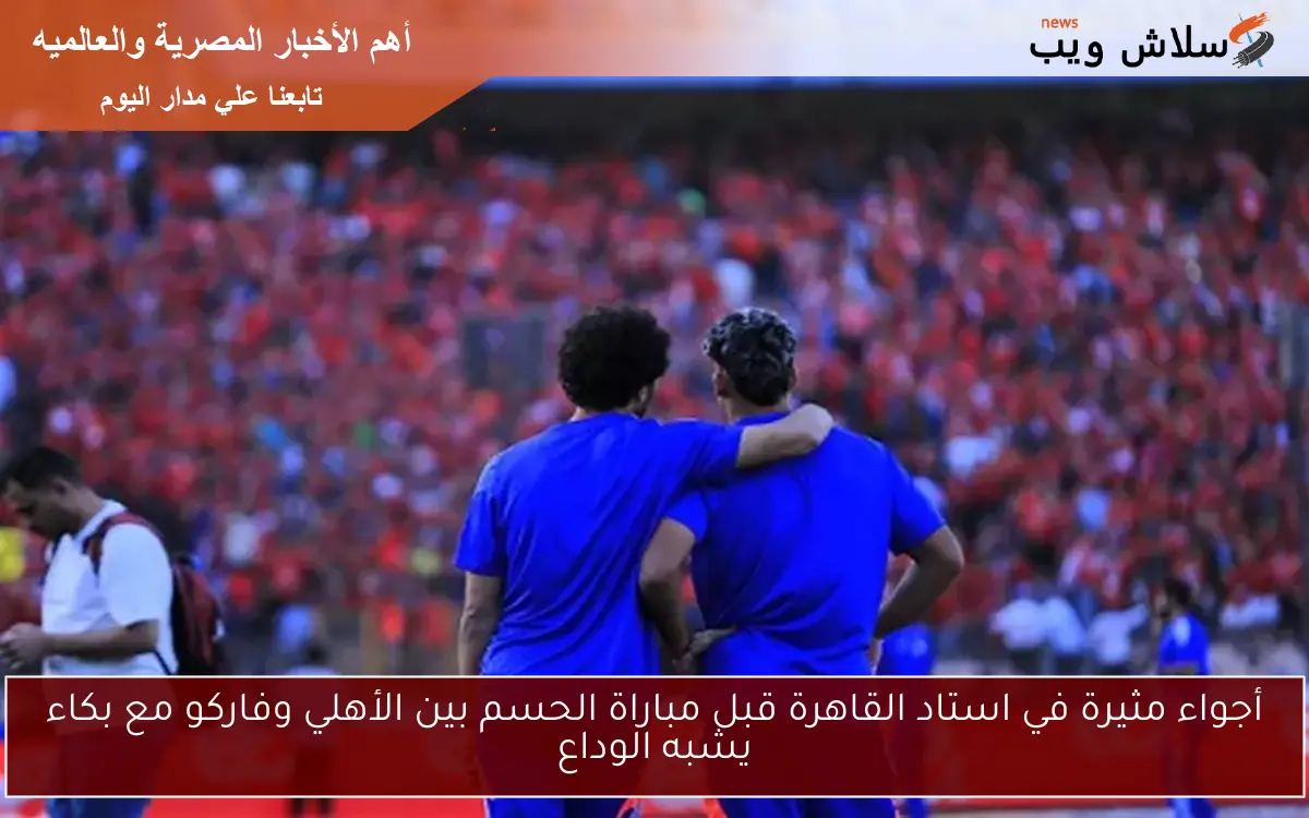 أجواء مثيرة في استاد القاهرة قبل مباراة الحسم بين الأهلي وفاركو مع بكاء يشبه الوداع
