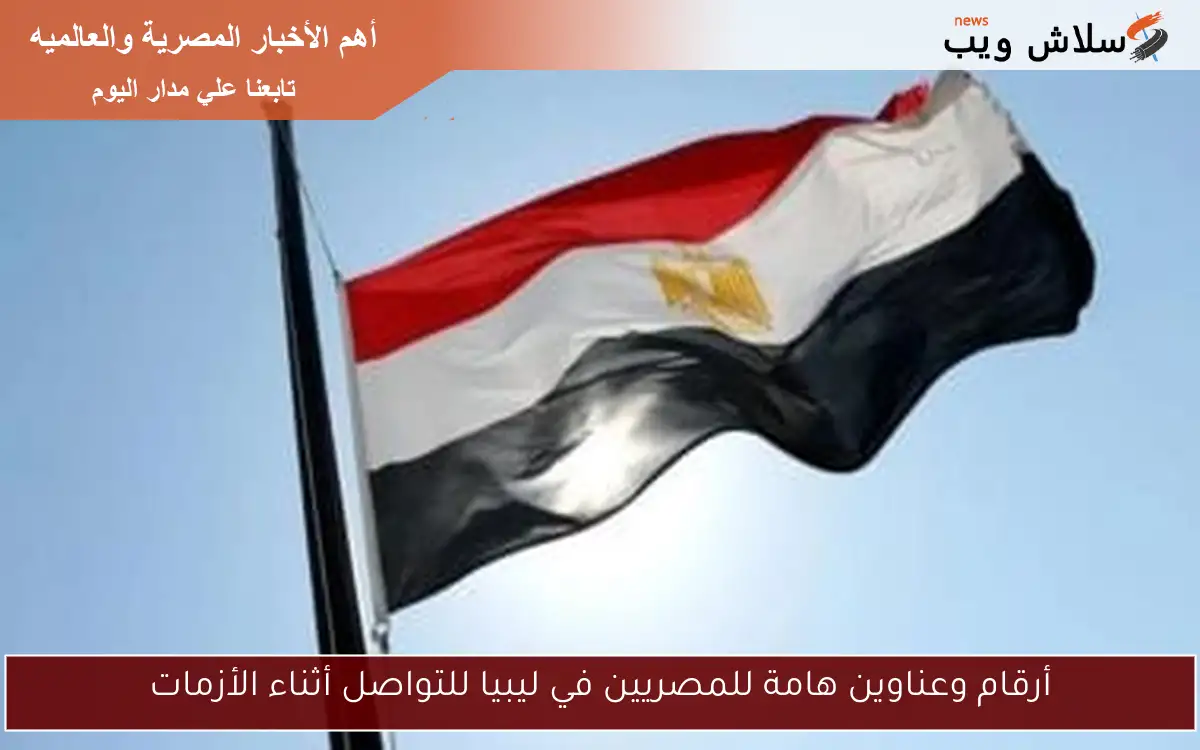 أرقام وعناوين هامة للمصريين في ليبيا للتواصل أثناء الأزمات