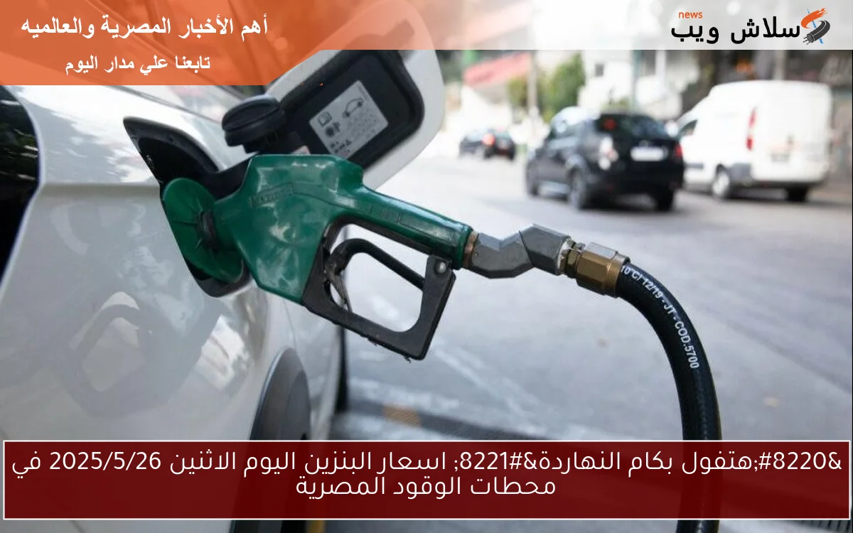 “هتفول بكام النهاردة” اسعار البنزين اليوم الاثنين 2025/5/26 في محطات الوقود المصرية