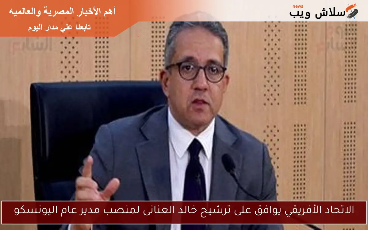 الاتحاد الأفريقي يوافق على ترشيح خالد العنانى لمنصب مدير عام اليونسكو