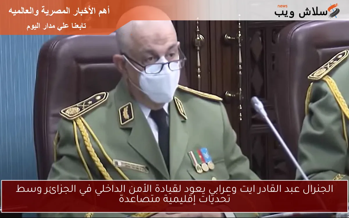 الجنرال عبد القادر ايت وعرابي يعود لقيادة الأمن الداخلي في الجزائر وسط تحديات إقليمية متصاعدة