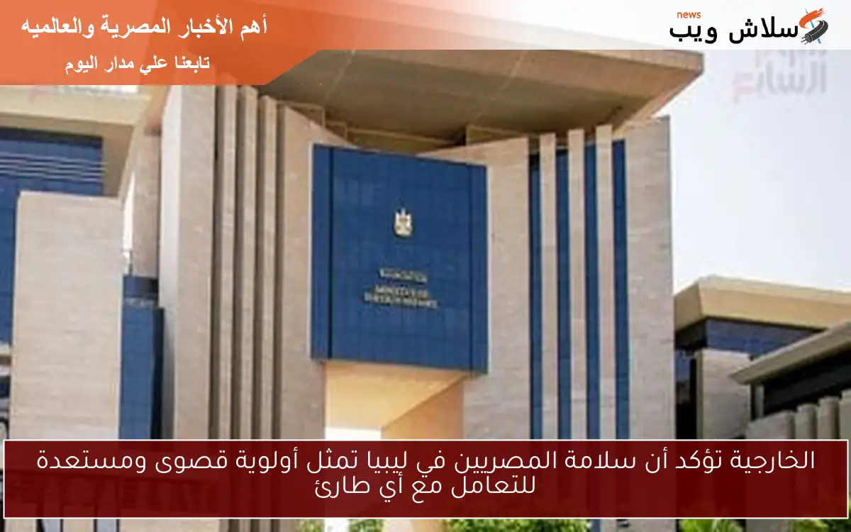 الخارجية تؤكد أن سلامة المصريين في ليبيا تمثل أولوية قصوى ومستعدة للتعامل مع أي طارئ