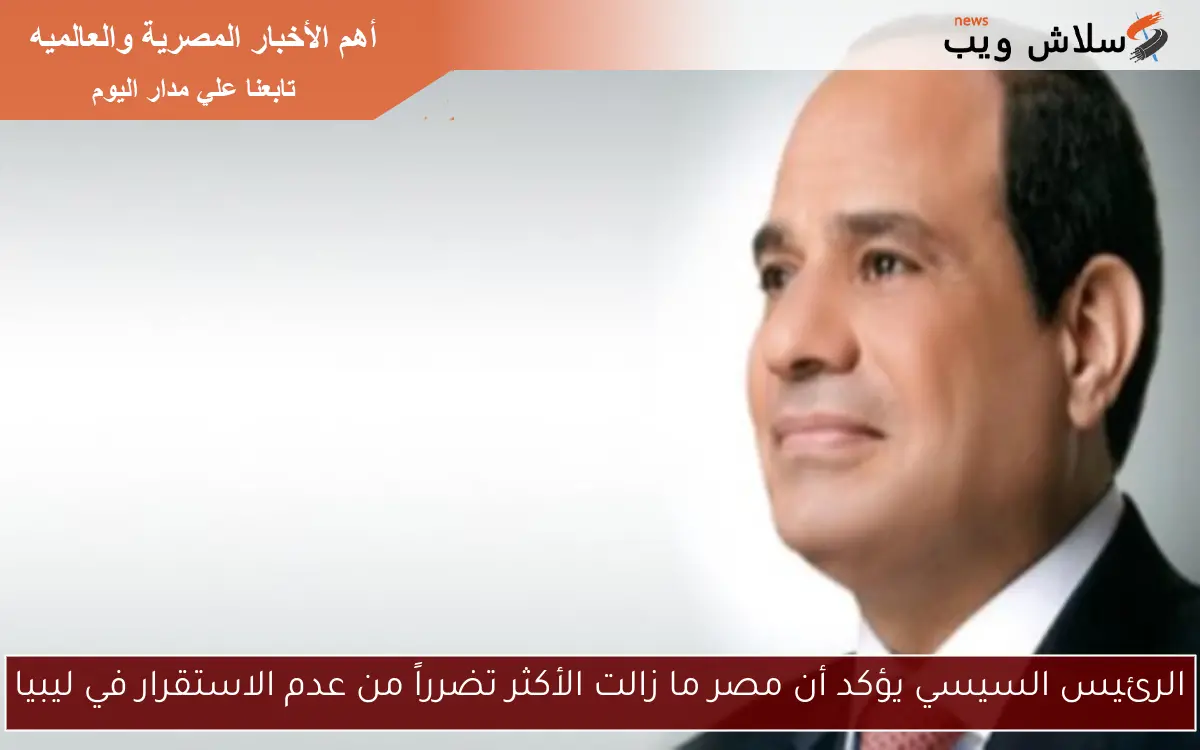 الرئيس السيسي يؤكد أن مصر ما زالت الأكثر تضرراً من عدم الاستقرار في ليبيا
