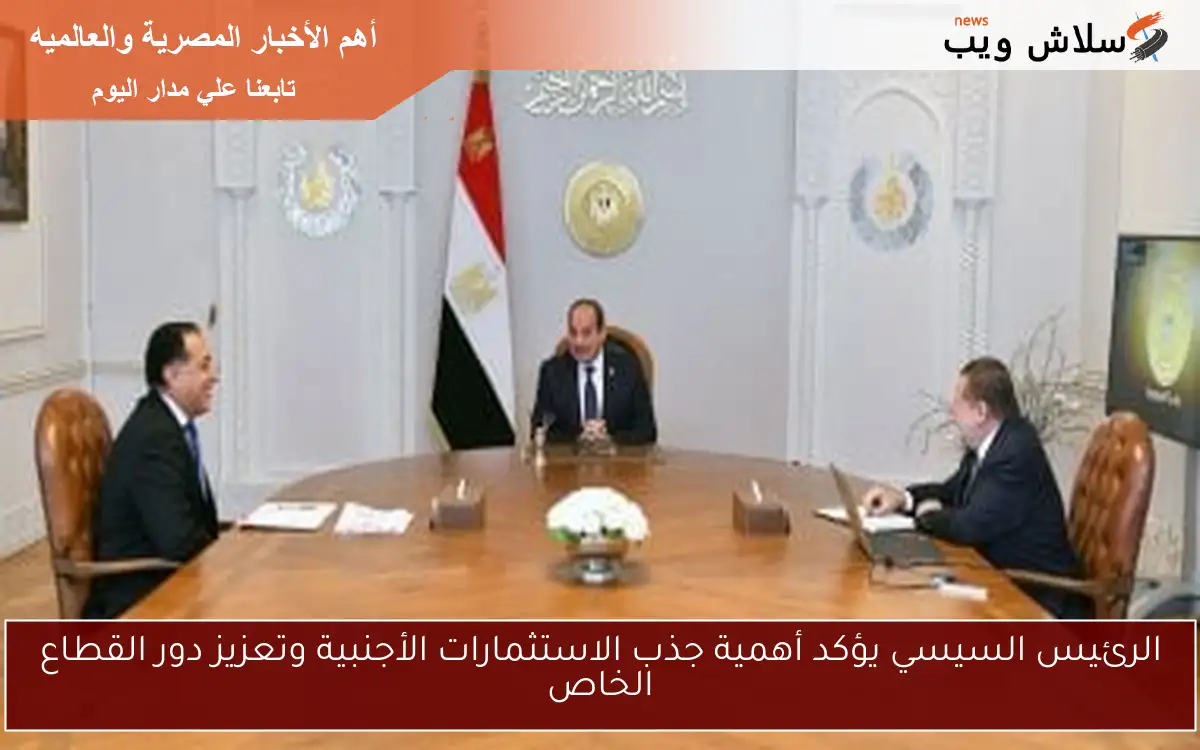 الرئيس السيسي يؤكد أهمية جذب الاستثمارات الأجنبية وتعزيز دور القطاع الخاص