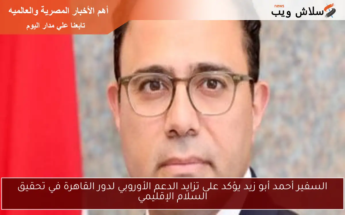 السفير أحمد أبو زيد يؤكد على تزايد الدعم الأوروبي لدور القاهرة في تحقيق السلام الإقليمي