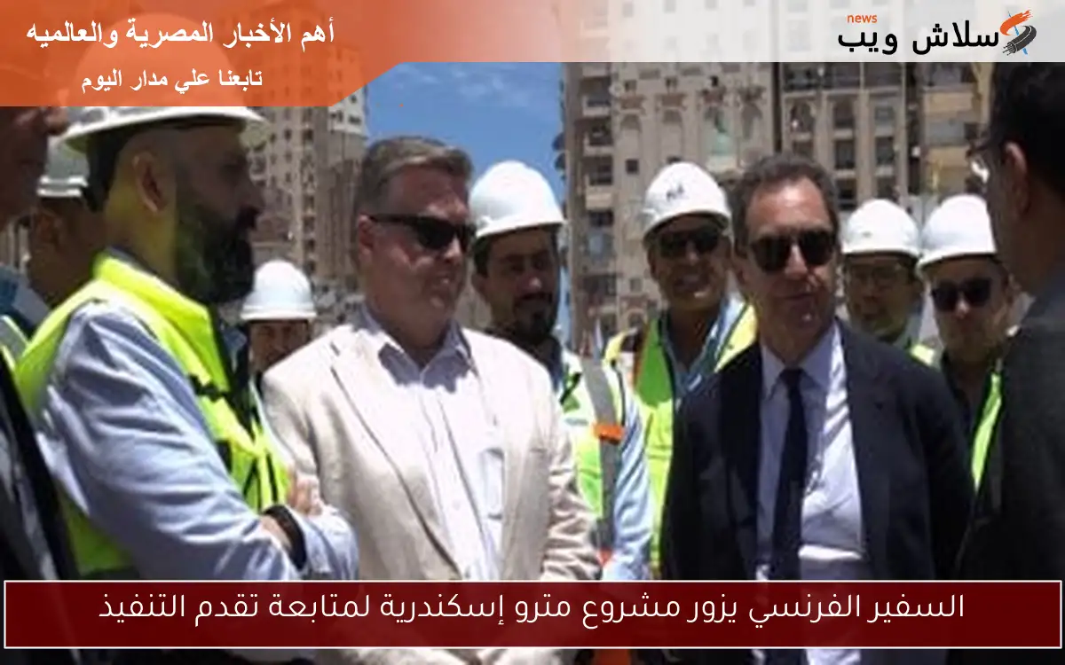السفير الفرنسي يزور مشروع مترو إسكندرية لمتابعة تقدم التنفيذ