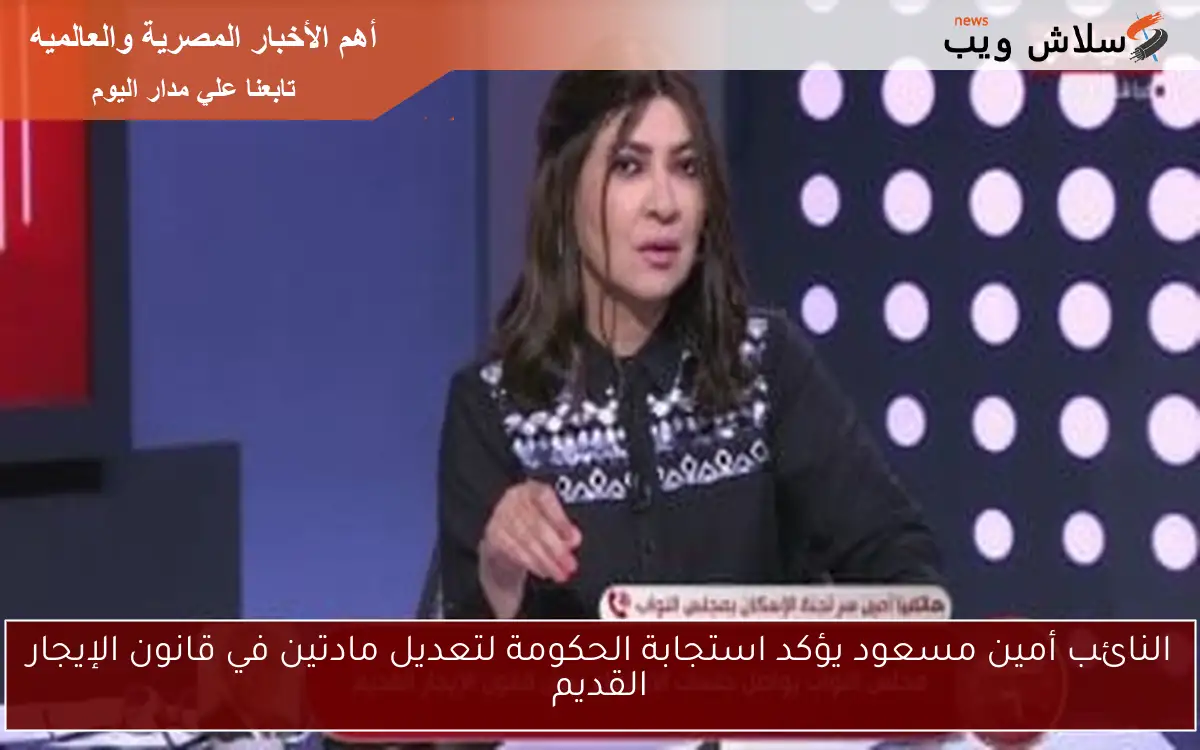 النائب أمين مسعود يؤكد استجابة الحكومة لتعديل مادتين في قانون الإيجار القديم