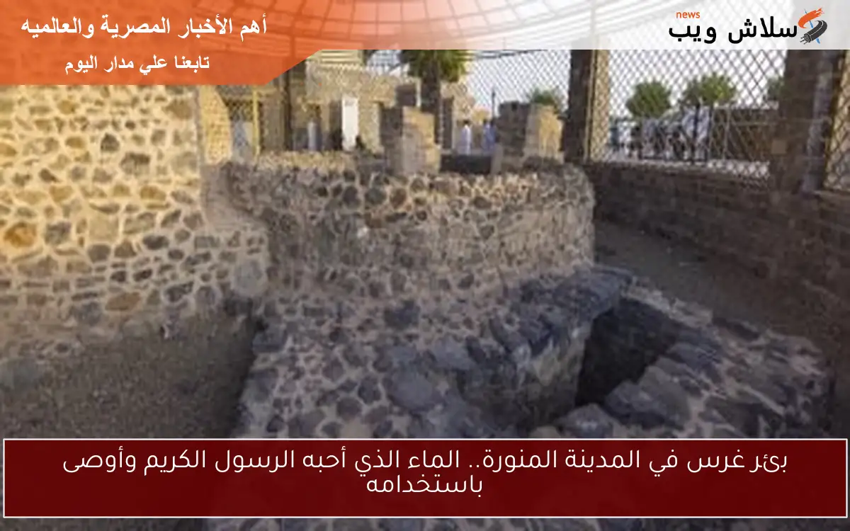 بئر غرس في المدينة المنورة.. الماء الذي أحبه الرسول الكريم وأوصى باستخدامه
