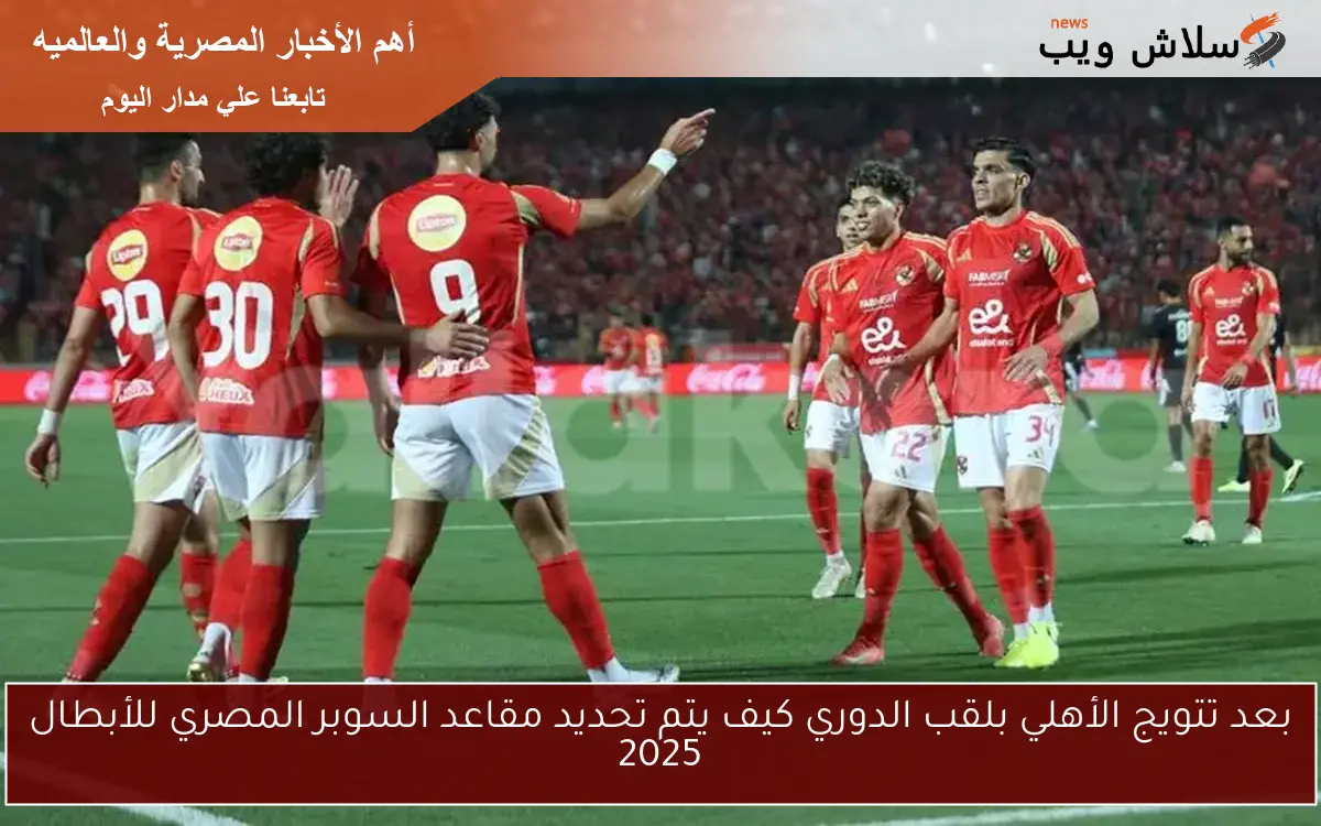 بعد تتويج الأهلي بلقب الدوري كيف يتم تحديد مقاعد السوبر المصري للأبطال 2025