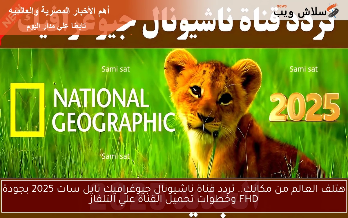 هتلف العالم من مكانك.. تردد قناة ناشيونال جيوغرافيك نايل سات 2025 بجودة FHD وخطوات تحميل القناة علي التلفاز
