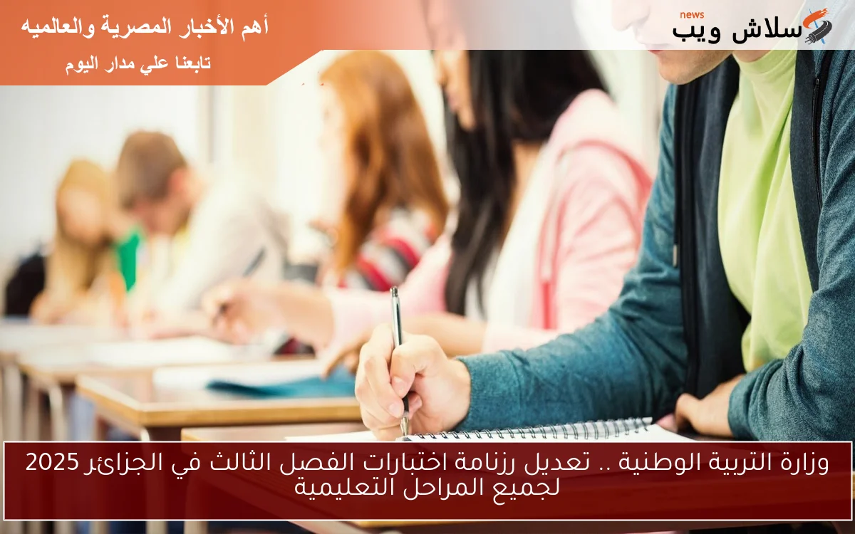 وزارة التربية الوطنية .. تعديل رزنامة اختبارات الفصل الثالث في الجزائر 2025 لجميع المراحل التعليمية