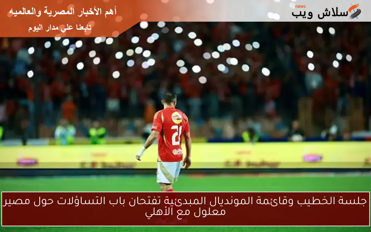 جلسة الخطيب وقائمة المونديال المبدئية تفتحان باب التساؤلات حول مصير معلول مع الأهلي
