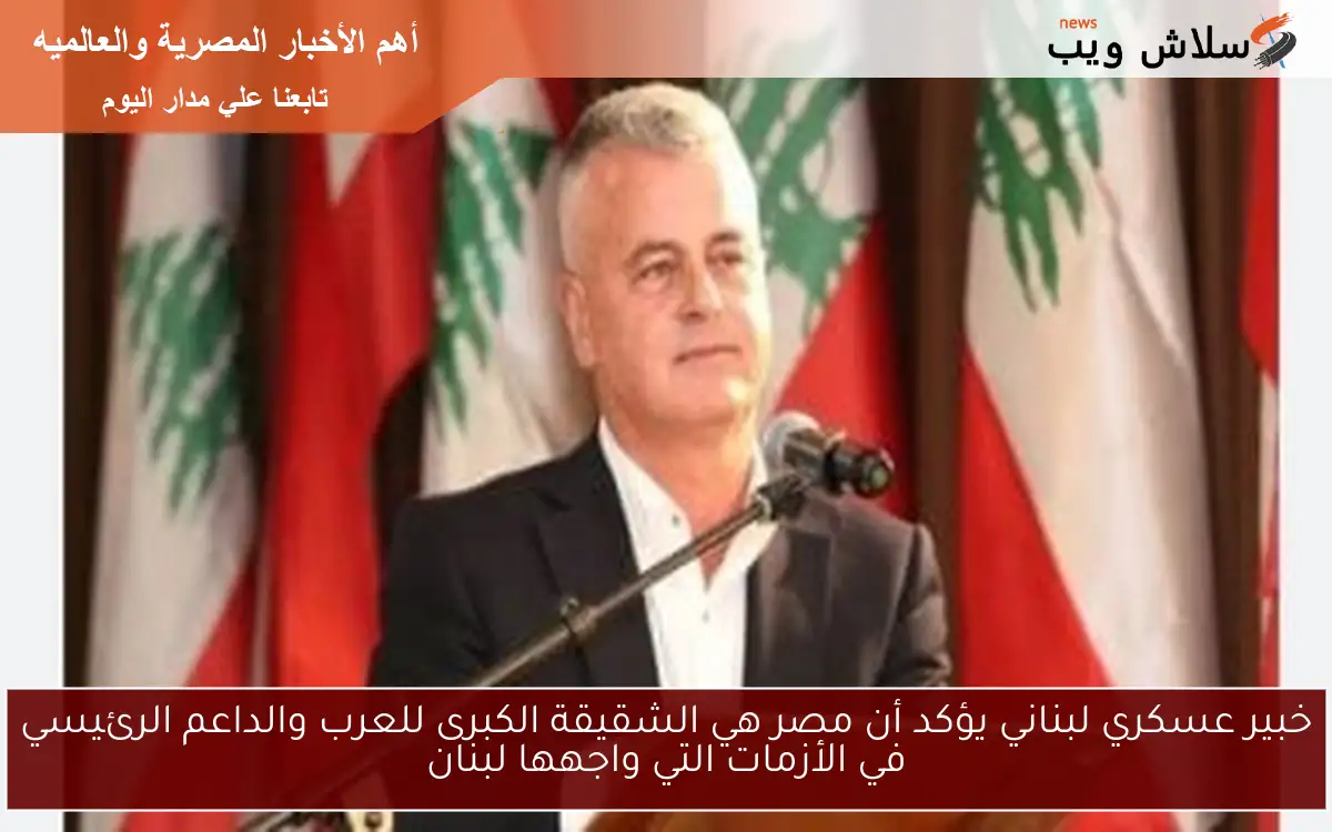 خبير عسكري لبناني يؤكد أن مصر هي الشقيقة الكبرى للعرب والداعم الرئيسي في الأزمات التي واجهها لبنان