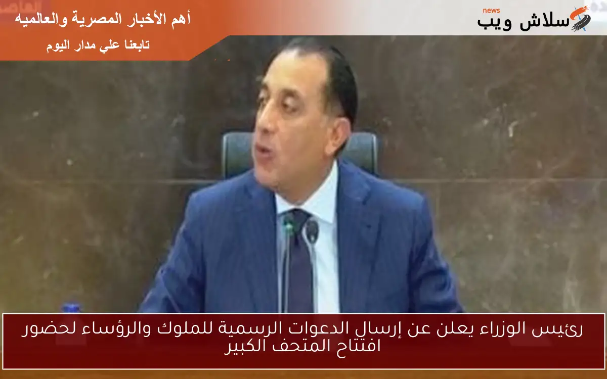 رئيس الوزراء يعلن عن إرسال الدعوات الرسمية للملوك والرؤساء لحضور افتتاح المتحف الكبير
