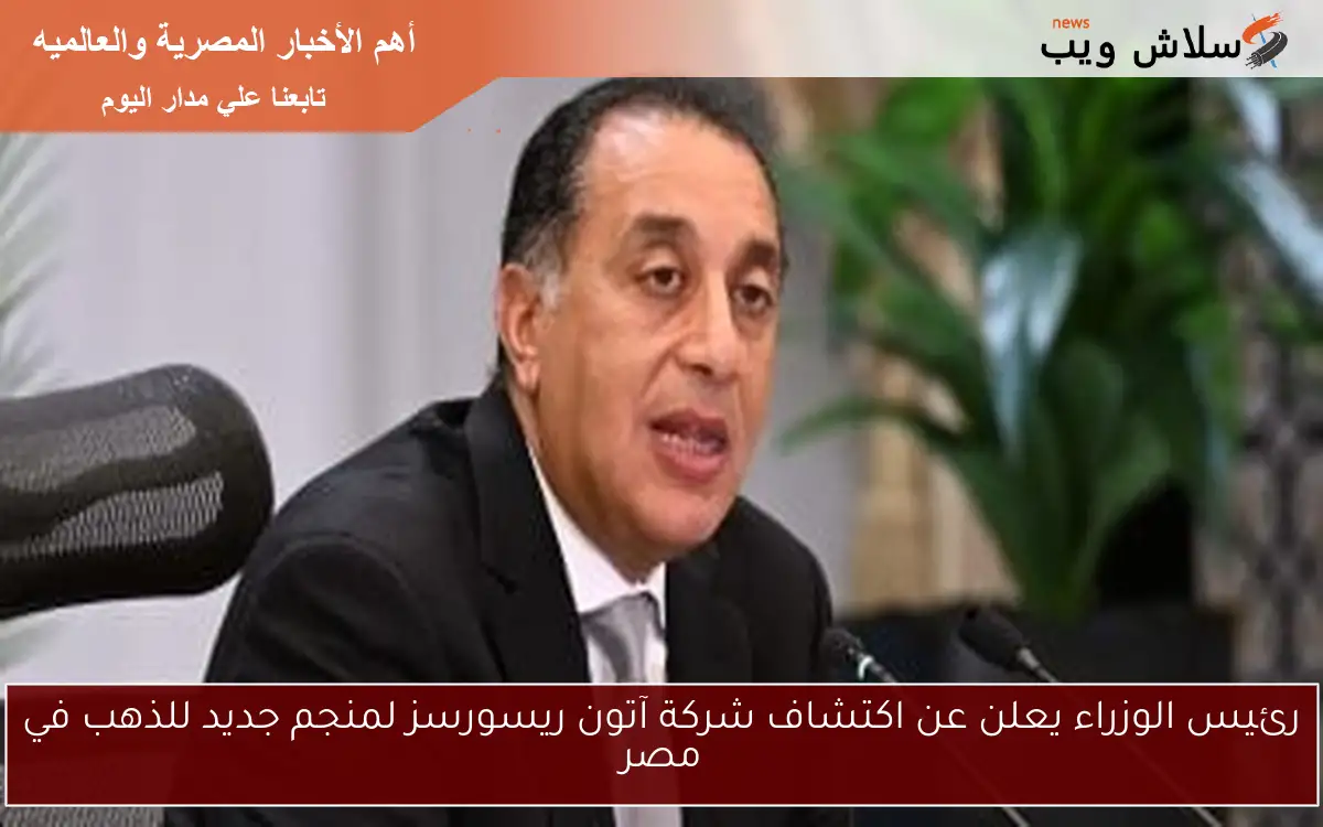 رئيس الوزراء يعلن عن اكتشاف شركة آتون ريسورسز لمنجم جديد للذهب في مصر