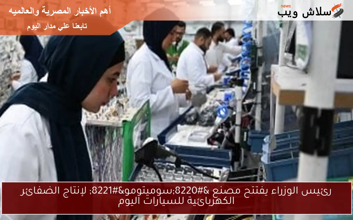 رئيس الوزراء يفتتح مصنع “سوميتومو” لإنتاج الضفائر الكهربائية للسيارات اليوم