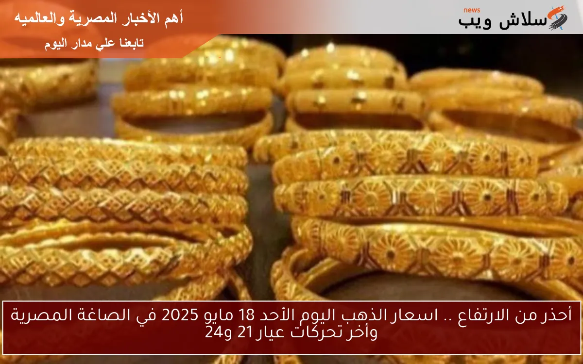 أحذر من الارتفاع .. اسعار الذهب اليوم الأحد 18 مايو 2025 في الصاغة المصرية وأخر تحركات عيار 21 و24