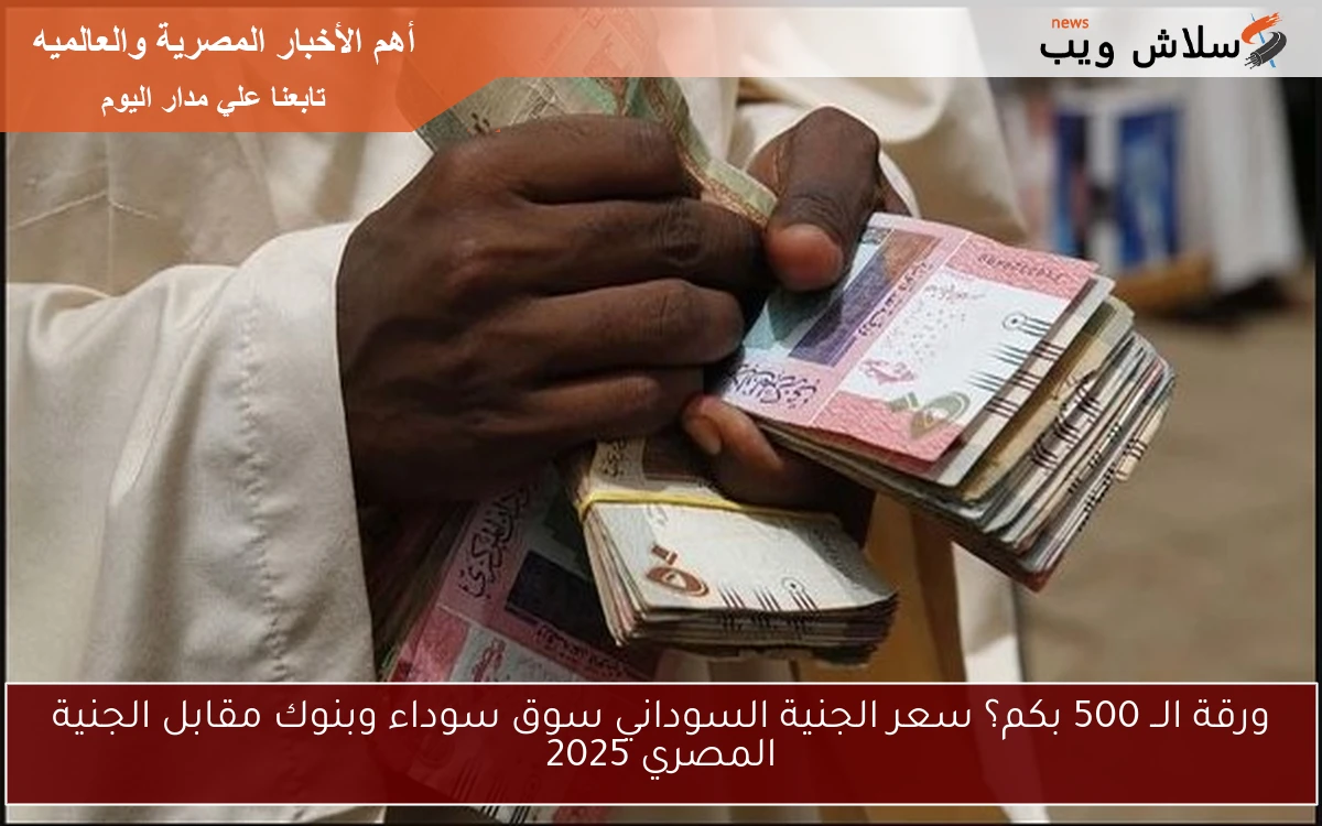 ورقة الــ 500 بكم؟ سعر الجنية السوداني سوق سوداء وبنوك مقابل الجنية المصري 2025