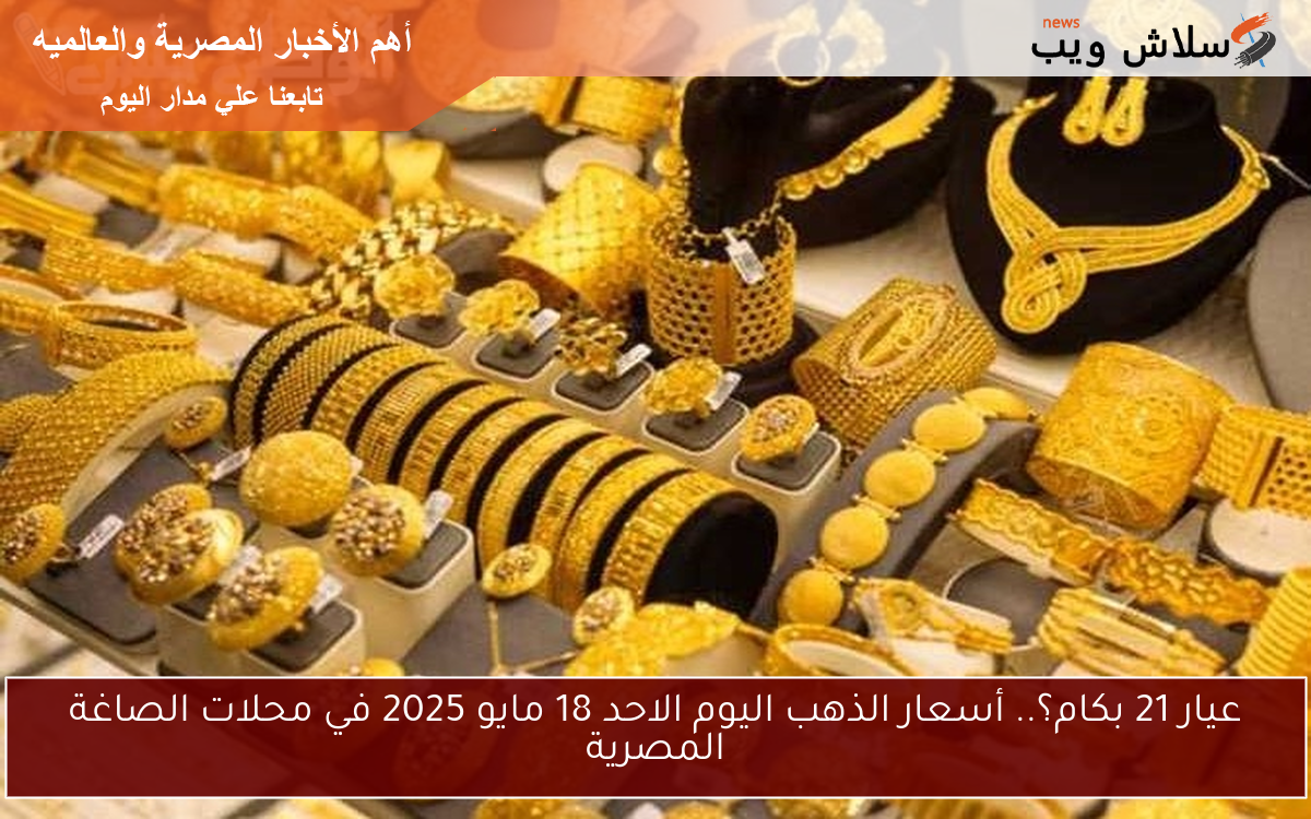 عيار 21 بكام؟.. أسعار الذهب اليوم الاحد 18 مايو 2025 في محلات الصاغة المصرية