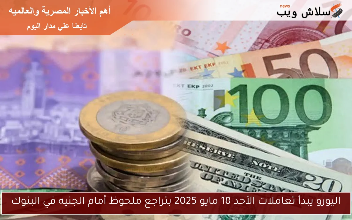 اليورو يبدأ تعاملات الأحد 18 مايو 2025 بتراجع ملحوظ أمام الجنيه في البنوك