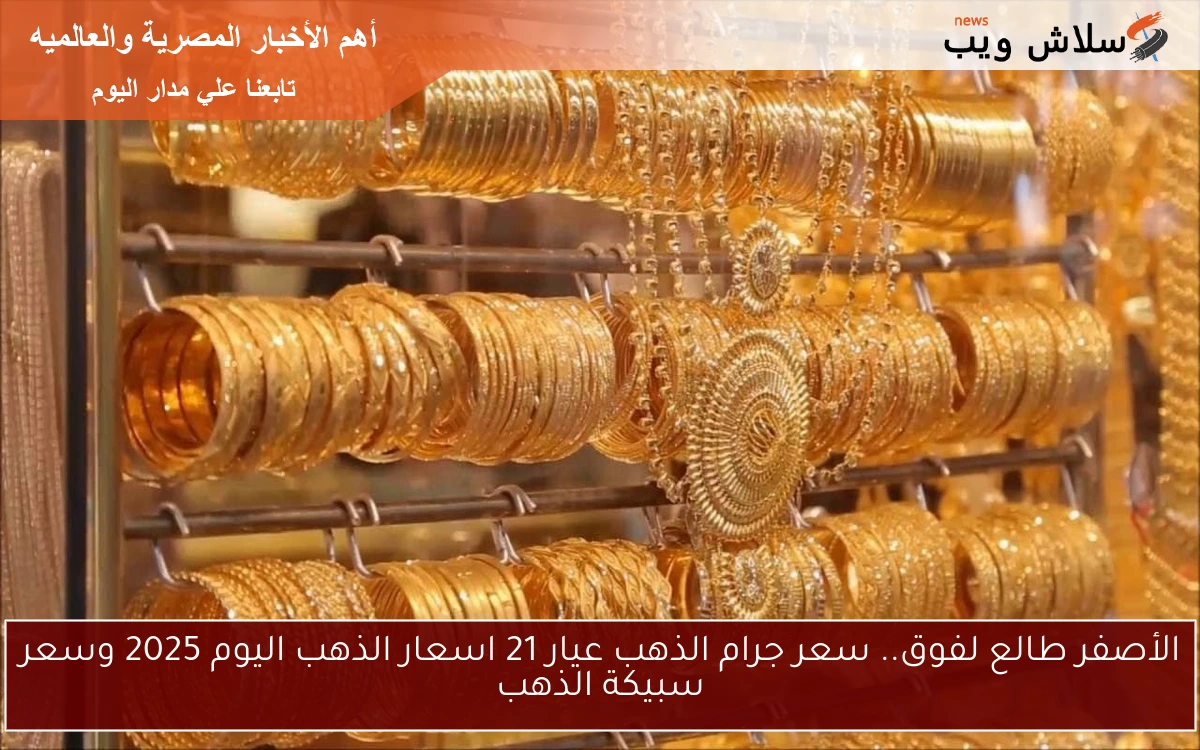 الأصفر ولع السوق nOW .. سعر جرام الذهب عيار 21 اسعار الذهب اليوم 2025 وسعر سبيكة الذهب في السوق المحلي