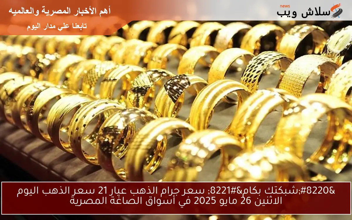 “شبكتك بكام” سعر جرام الذهب عيار 21 سعر الذهب اليوم الاثنين 26 مايو 2025 في أسواق الصاغة المصرية