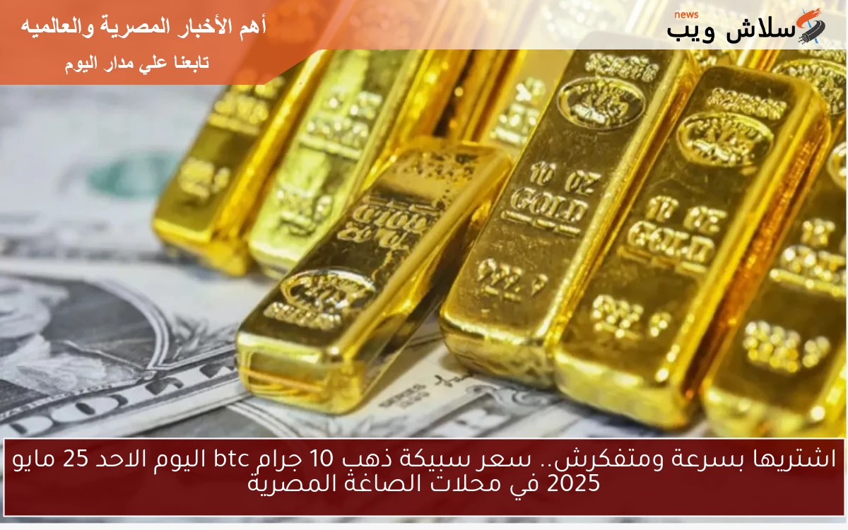 اشتريها بسرعة ومتفكرش.. سعر سبيكة ذهب 10 جرام btc اليوم الاحد 25 مايو 2025 في محلات الصاغة المصرية