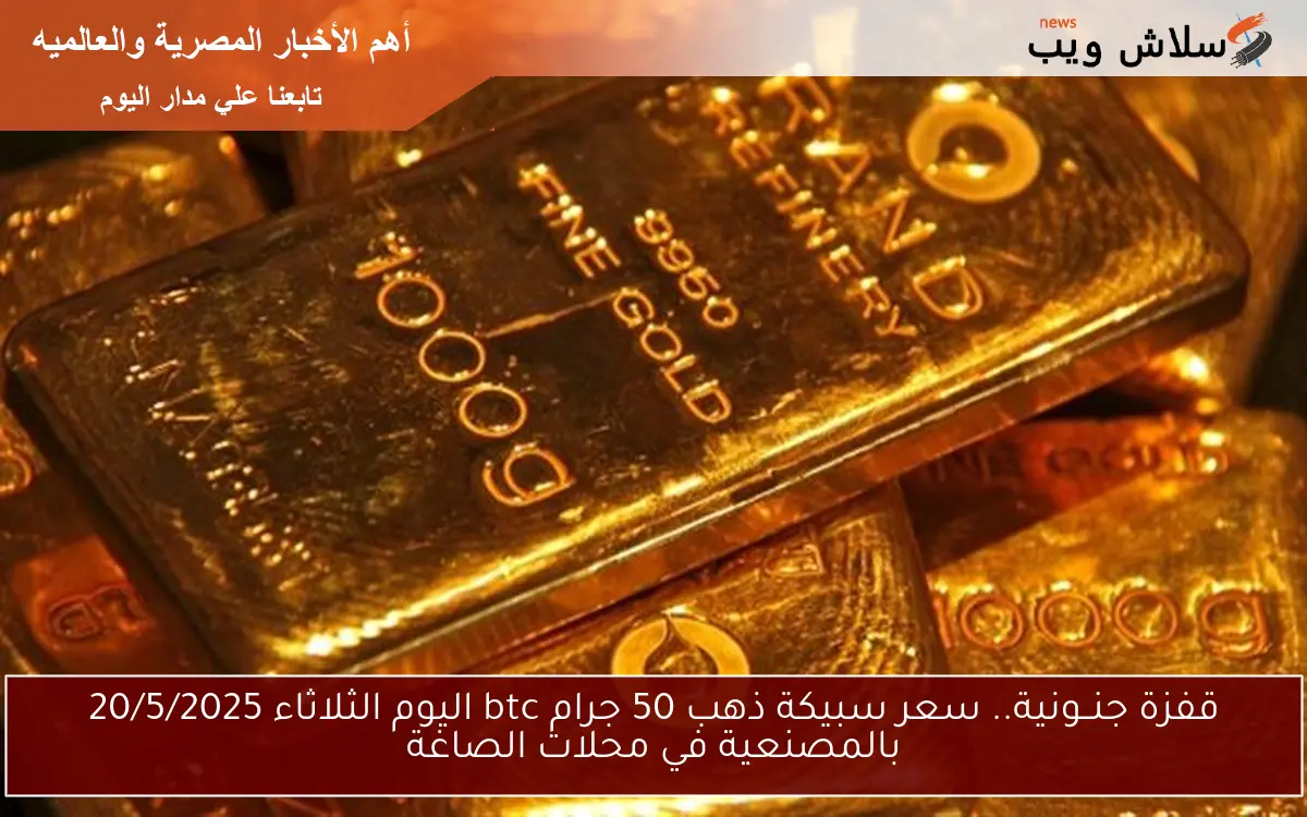 قفزة جنــونية.. سعر سبيكة ذهب 50 جرام btc اليوم الثلاثاء 20/5/2025 بالمصنعية في محلات الصاغة