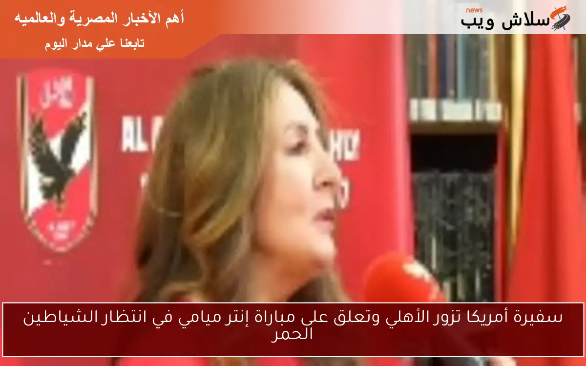 سفيرة أمريكا تزور الأهلي وتعلق على مباراة إنتر ميامي في انتظار الشياطين الحمر