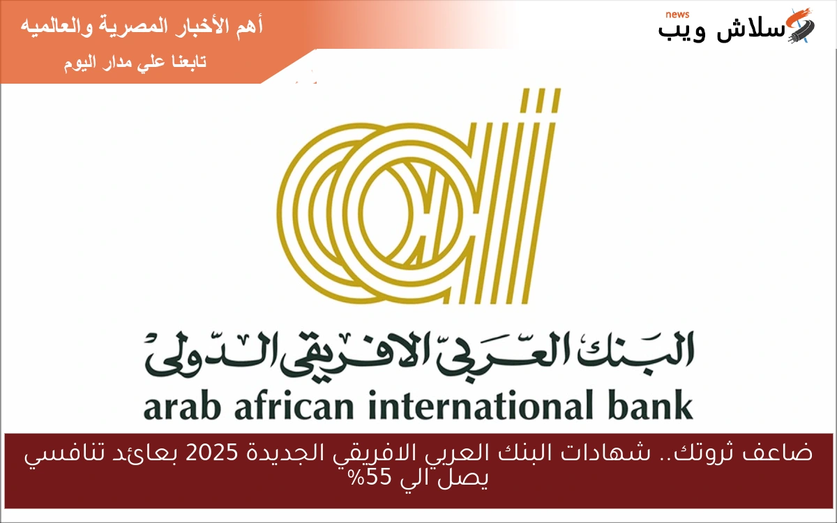 ضاعف ثروتك كل يوم .. شهادات البنك العربي الافريقي الجديدة 2025 بعائد تنافسي يصل الي 55%