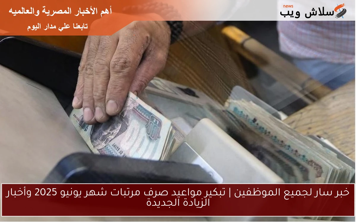 خبر سار لجميع الموظفين | تبكير مواعيد صرف مرتبات شهر يونيو 2025 وأخبار الزيادة الجديدة