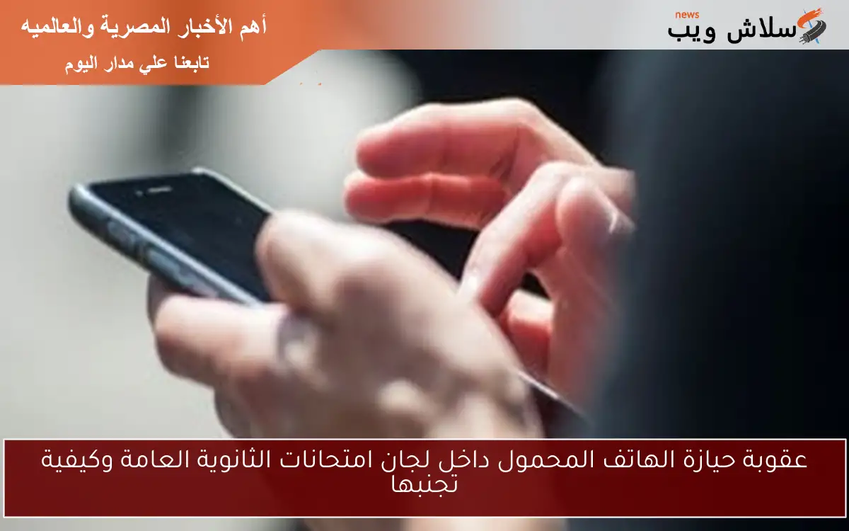 عقوبة حيازة الهاتف المحمول داخل لجان امتحانات الثانوية العامة وكيفية تجنبها